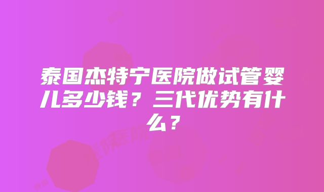 泰国杰特宁医院做试管婴儿多少钱？三代优势有什么？