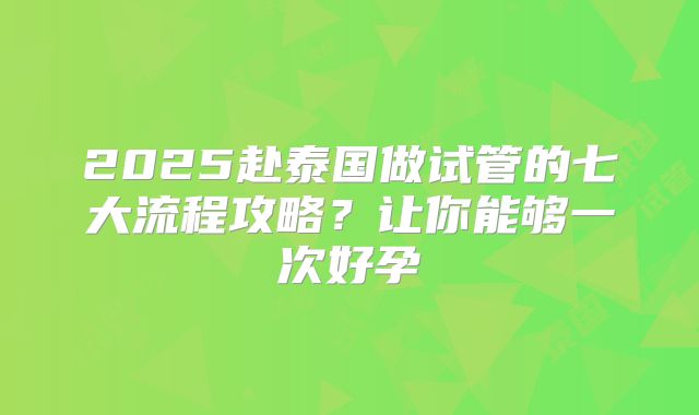 2025赴泰国做试管的七大流程攻略？让你能够一次好孕