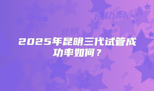 2025年昆明三代试管成功率如何？
