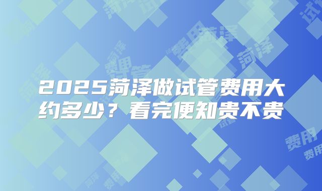 2025菏泽做试管费用大约多少？看完便知贵不贵