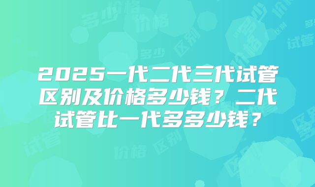 2025一代二代三代试管区别及价格多少钱？二代试管比一代多多少钱？