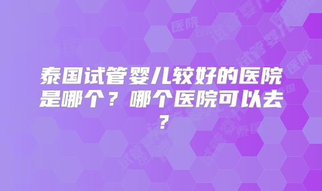 泰国试管婴儿较好的医院是哪个?哪个医院可以去?