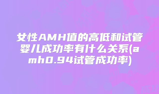 女性AMH值的高低和试管婴儿成功率有什么关系(amh0.94试管成功率)