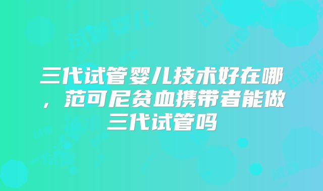 三代试管婴儿技术好在哪，范可尼贫血携带者能做三代试管吗
