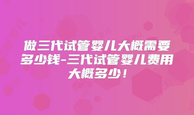 做三代试管婴儿大概需要多少钱-三代试管婴儿费用大概多少！