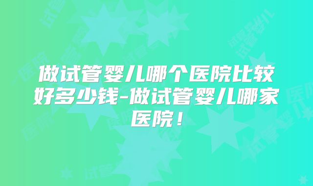 做试管婴儿哪个医院比较好多少钱-做试管婴儿哪家医院!