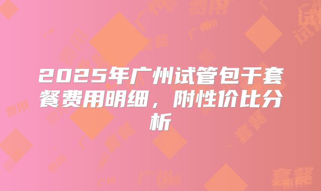 2025年广州试管包干套餐费用明细，附性价比分析