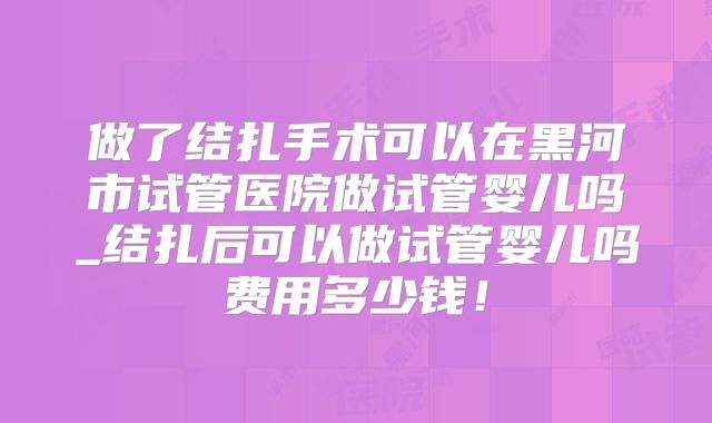 做了结扎手术可以在黑河市试管医院做试管婴儿吗_结扎后可以做试管婴儿吗费用多少钱!
