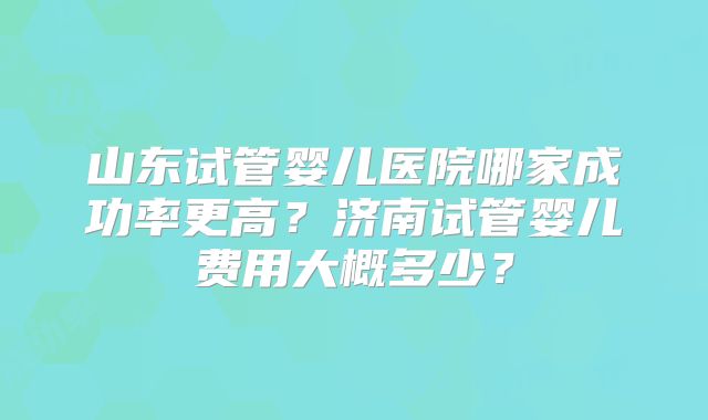 山东试管婴儿医院哪家成功率更高？济南试管婴儿费用大概多少？