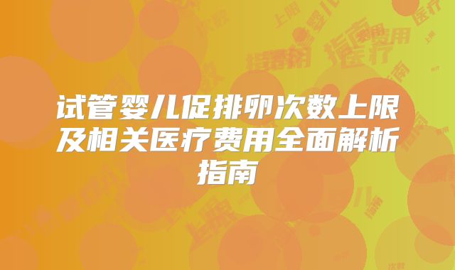 试管婴儿促排卵次数上限及相关医疗费用全面解析指南