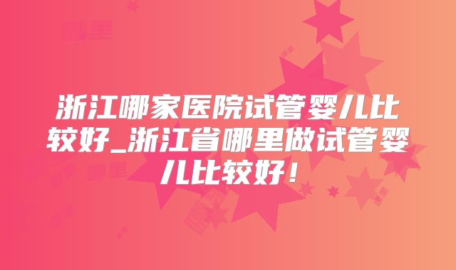 浙江哪家医院试管婴儿比较好_浙江省哪里做试管婴儿比较好！