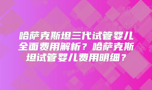 哈萨克斯坦三代试管婴儿全面费用解析？哈萨克斯坦试管婴儿费用明细？