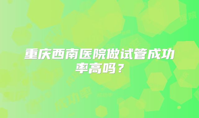重庆西南医院做试管成功率高吗？