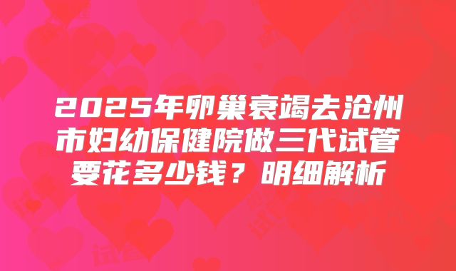 2025年卵巢衰竭去沧州市妇幼保健院做三代试管要花多少钱？明细解析