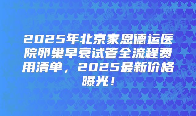 2025年北京家恩德运医院卵巢早衰试管全流程费用清单，2025最新价格曝光！