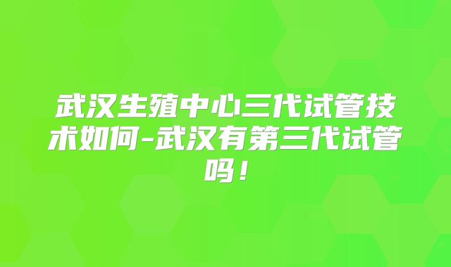 武汉生殖中心三代试管技术如何-武汉有第三代试管吗！