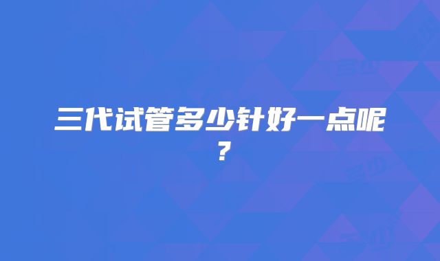 三代试管多少针好一点呢?