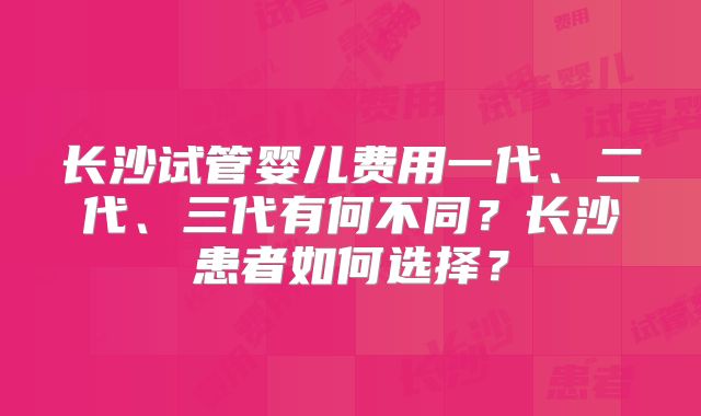 长沙试管婴儿费用一代、二代、三代有何不同？长沙患者如何选择？