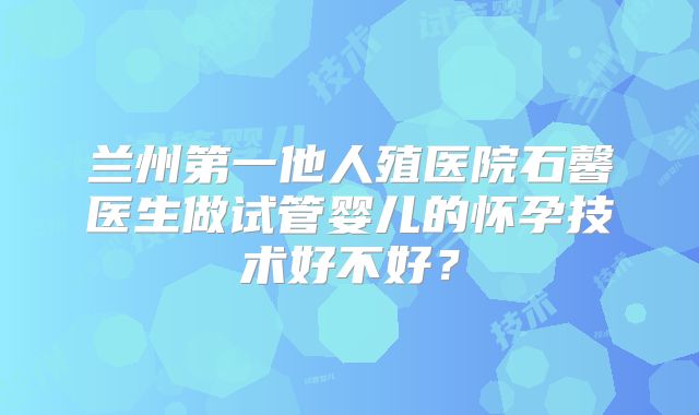 兰州第一他人殖医院石馨医生做试管婴儿的怀孕技术好不好？