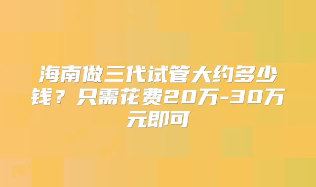 海南做三代试管大约多少钱？只需花费20万-30万元即可