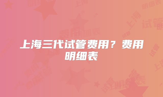 上海三代试管费用？费用明细表