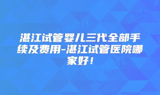 湛江试管婴儿三代全部手续及费用-湛江试管医院哪家好!