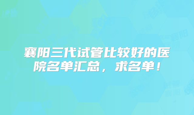 襄阳三代试管比较好的医院名单汇总，求名单！