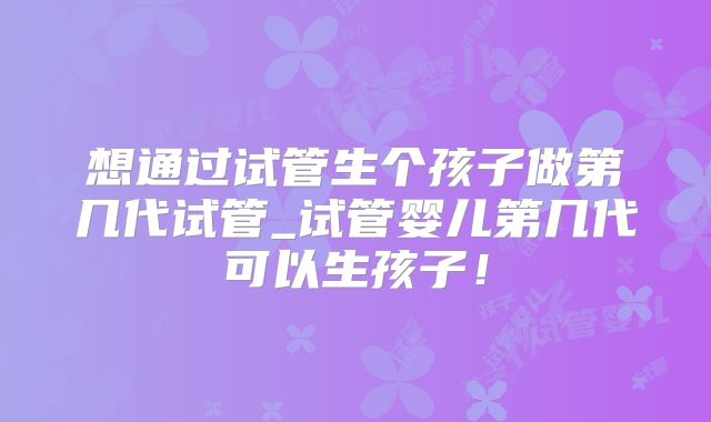 想通过试管生个孩子做第几代试管_试管婴儿第几代可以生孩子!