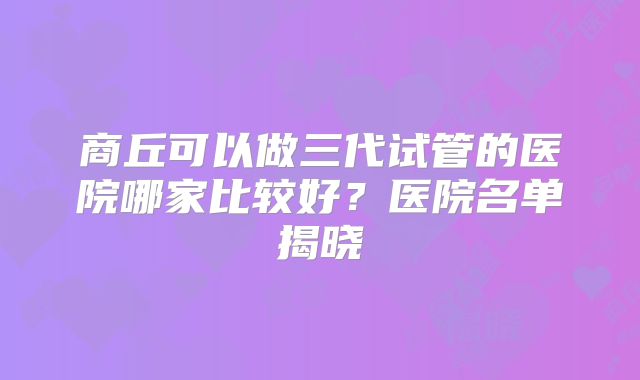 商丘可以做三代试管的医院哪家比较好?医院名单揭晓