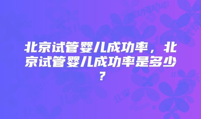 北京试管婴儿成功率，北京试管婴儿成功率是多少？