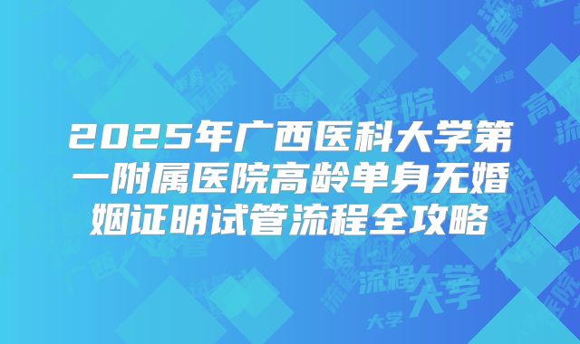 2025年广西医科大学第一附属医院高龄单身无婚姻证明试管流程全攻略