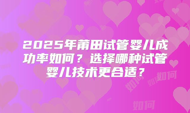 2025年莆田试管婴儿成功率如何？选择哪种试管婴儿技术更合适？