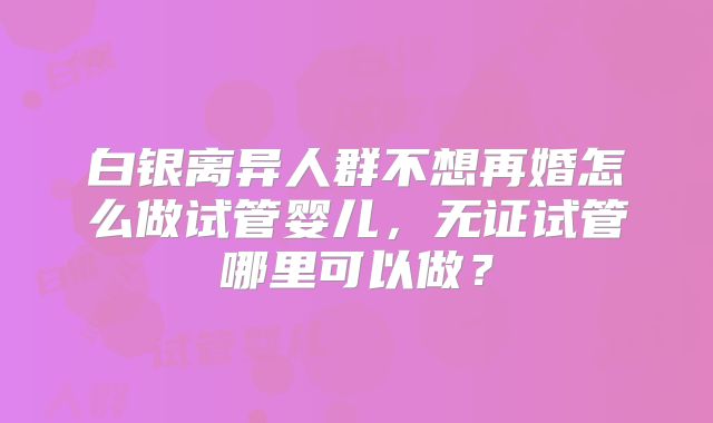 白银离异人群不想再婚怎么做试管婴儿，无证试管哪里可以做？