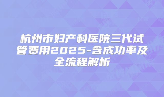 杭州市妇产科医院三代试管费用2025-含成功率及全流程解析