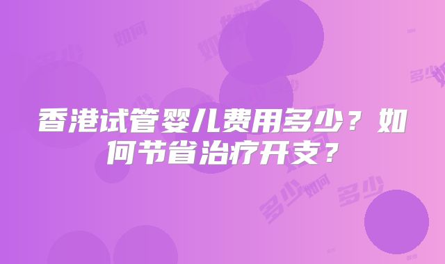 香港试管婴儿费用多少?如何节省治疗开支?