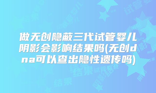做无创隐蔽三代试管婴儿阴影会影响结果吗(无创dna可以查出隐性遗传吗)