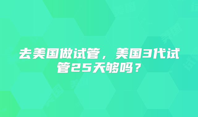 去美国做试管，美国3代试管25天够吗？