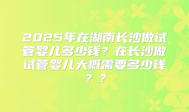 2025年在湖南长沙做试管婴儿多少钱？在长沙做试管婴儿大概需要多少钱？？