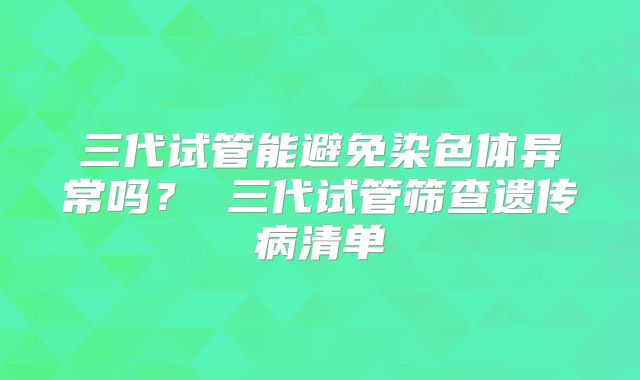 三代试管能避免染色体异常吗？ 三代试管筛查遗传病清单