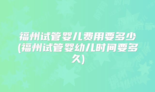 福州试管婴儿费用要多少(福州试管婴幼儿时间要多久)