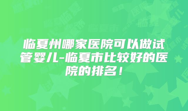 临夏州哪家医院可以做试管婴儿-临夏市比较好的医院的排名！