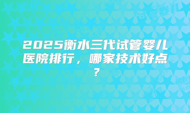 2025衡水三代试管婴儿医院排行，哪家技术好点？