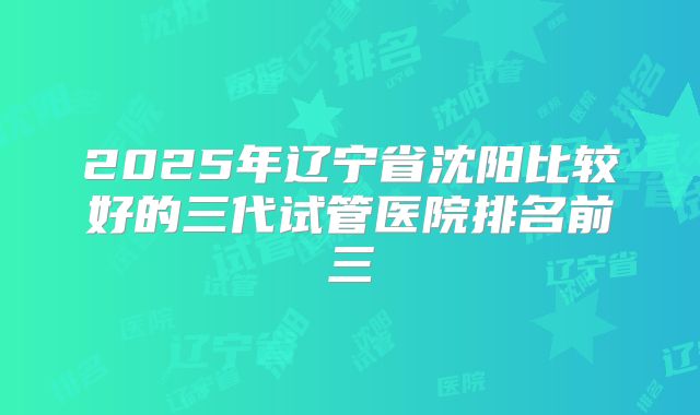 2025年辽宁省沈阳比较好的三代试管医院排名前三