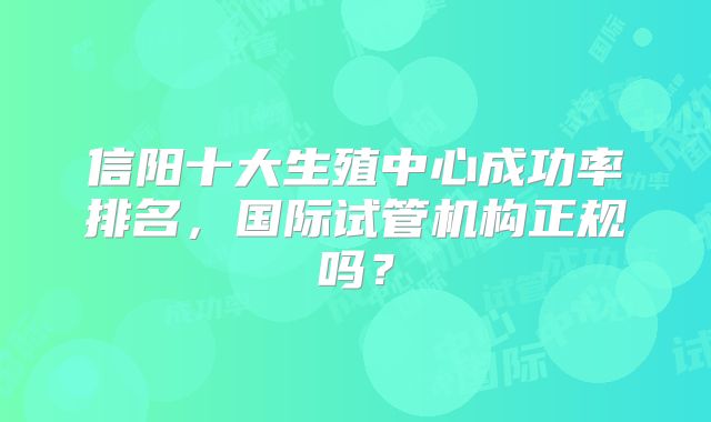 信阳十大生殖中心成功率排名，国际试管机构正规吗？
