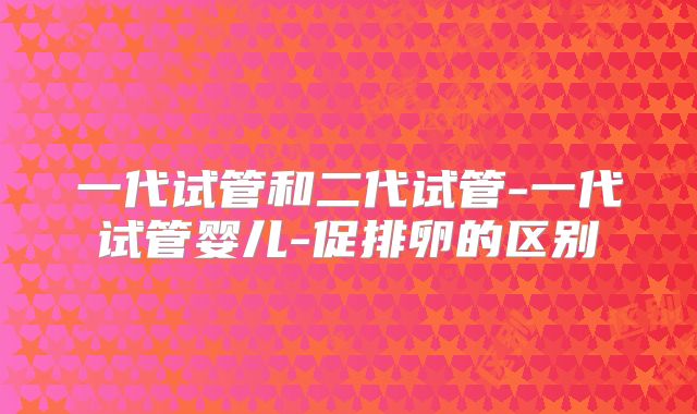 一代试管和二代试管-一代试管婴儿-促排卵的区别