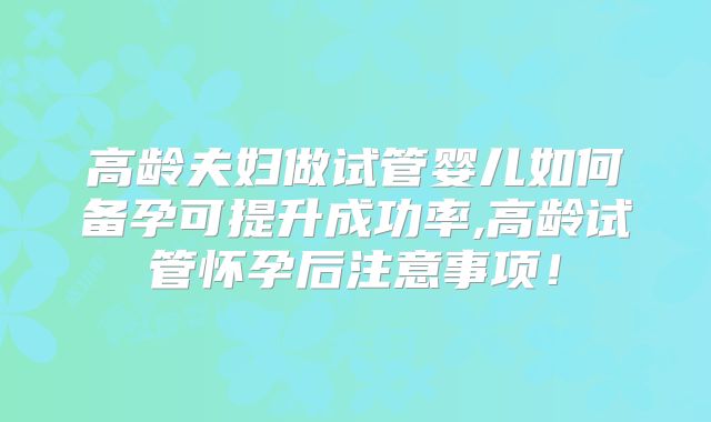 高龄夫妇做试管婴儿如何备孕可提升成功率,高龄试管怀孕后注意事项！