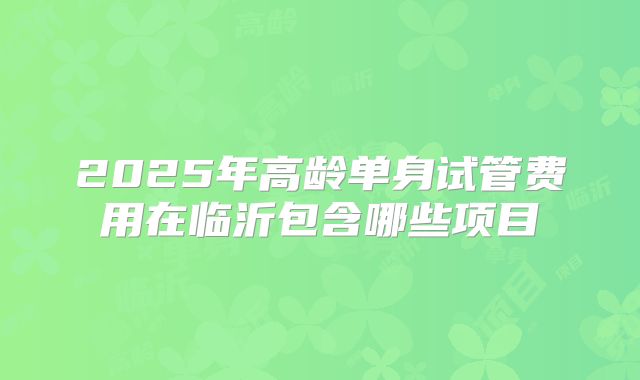 2025年高龄单身试管费用在临沂包含哪些项目