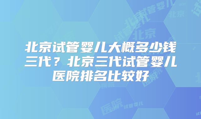 北京试管婴儿大概多少钱三代?北京三代试管婴儿医院排名比较好