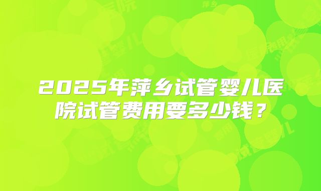 2025年萍乡试管婴儿医院试管费用要多少钱？