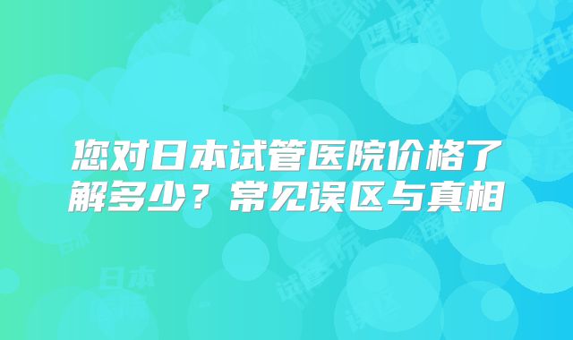 您对日本试管医院价格了解多少？常见误区与真相